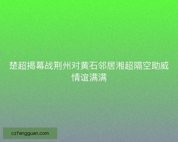 楚超揭幕战荆州对黄石邻居湘超隔空助威情谊满满