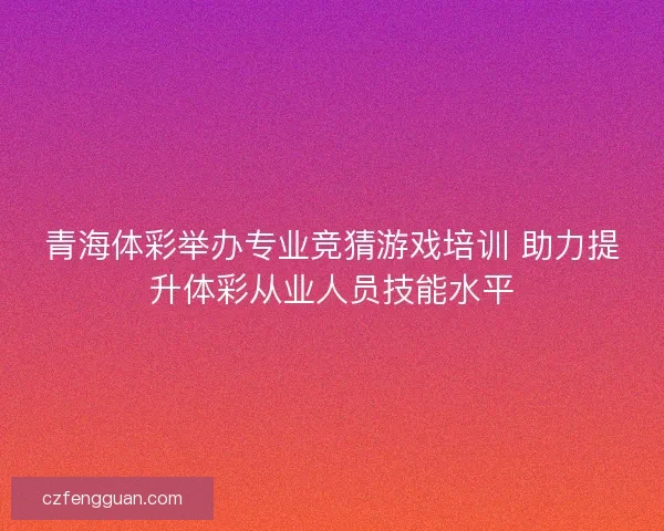 青海体彩举办专业竞猜游戏培训 助力提升体彩从业人员技能水平