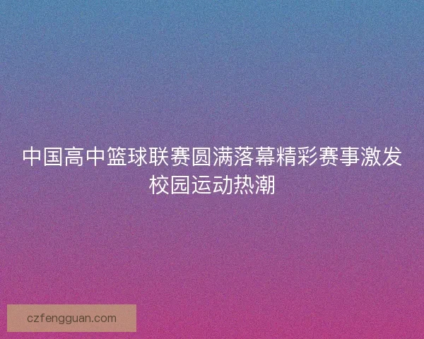 中国高中篮球联赛圆满落幕精彩赛事激发校园运动热潮