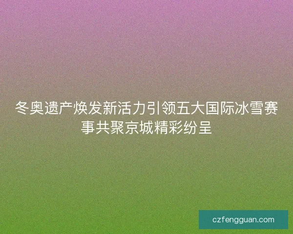 冬奥遗产焕发新活力引领五大国际冰雪赛事共聚京城精彩纷呈