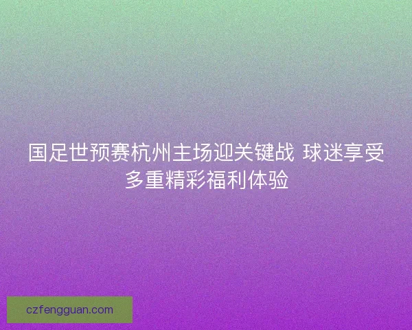 国足世预赛杭州主场迎关键战 球迷享受多重精彩福利体验