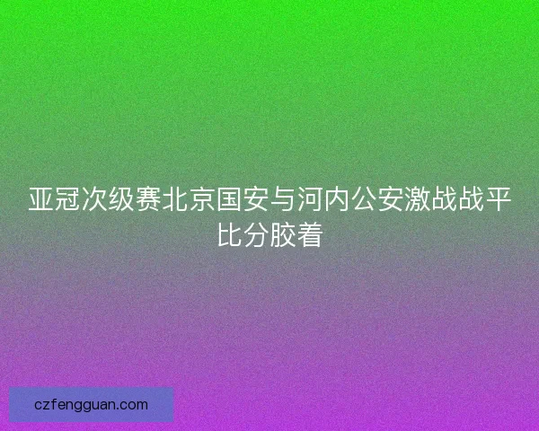 亚冠次级赛北京国安与河内公安激战战平比分胶着