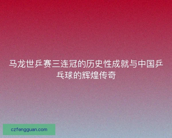马龙世乒赛三连冠的历史性成就与中国乒乓球的辉煌传奇