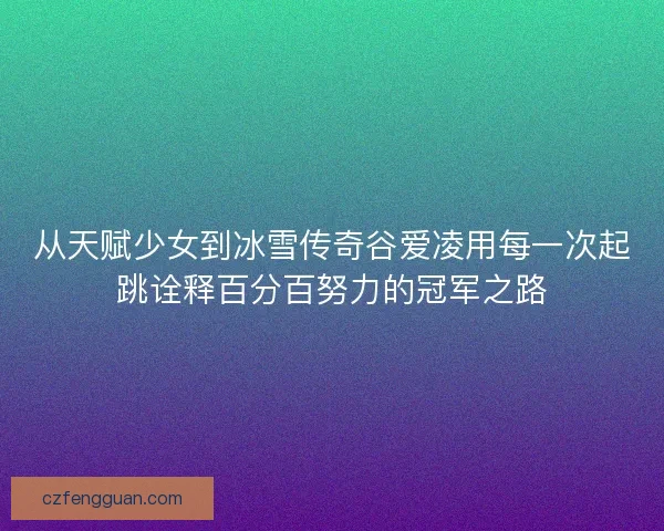 从天赋少女到冰雪传奇谷爱凌用每一次起跳诠释百分百努力的冠军之路